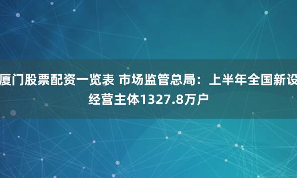 厦门股票配资一览表 市场监管总局：上半年全国新设经营主体1327.8万户