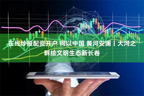 在线炒股配资开户 何以中国&#32;黄河安澜丨大河之畔绘文明生态新长卷