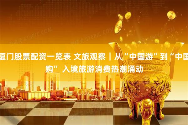 厦门股票配资一览表 文旅观察｜从“中国游”到“中国购”&#32;入境旅游消费热潮涌动