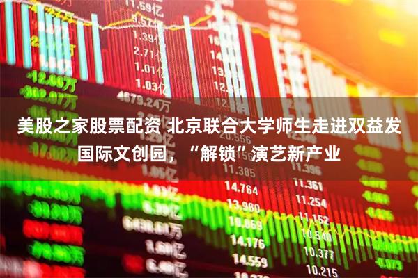 美股之家股票配资 北京联合大学师生走进双益发国际文创园，“解锁”演艺新产业
