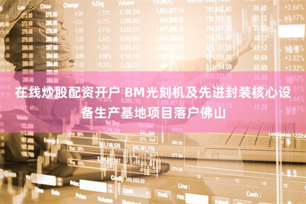 在线炒股配资开户 BM光刻机及先进封装核心设备生产基地项目落户佛山