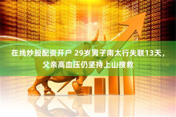 在线炒股配资开户 29岁男子南太行失联13天，父亲高血压仍坚持上山搜救