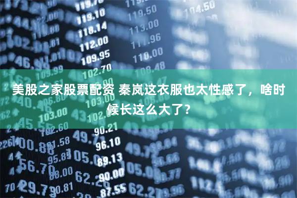 美股之家股票配资 秦岚这衣服也太性感了，啥时候长这么大了？