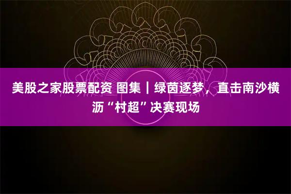 美股之家股票配资 图集｜绿茵逐梦，直击南沙横沥“村超”决赛现场