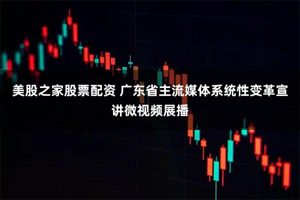 美股之家股票配资 广东省主流媒体系统性变革宣讲微视频展播
