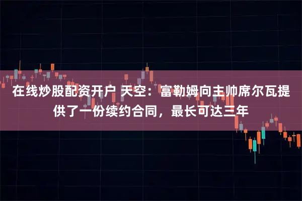 在线炒股配资开户 天空：富勒姆向主帅席尔瓦提供了一份续约合同，最长可达三年