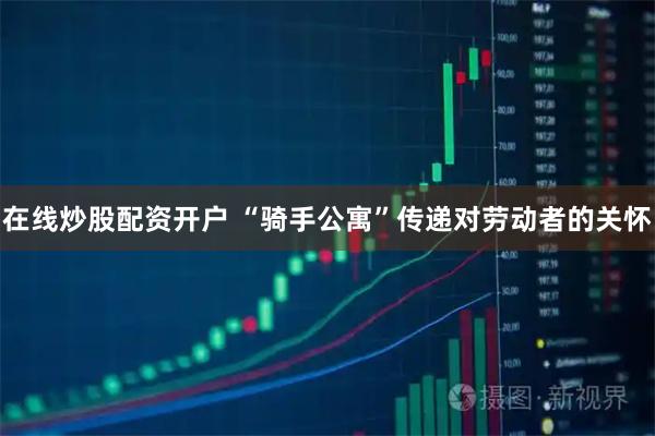 在线炒股配资开户 “骑手公寓”传递对劳动者的关怀