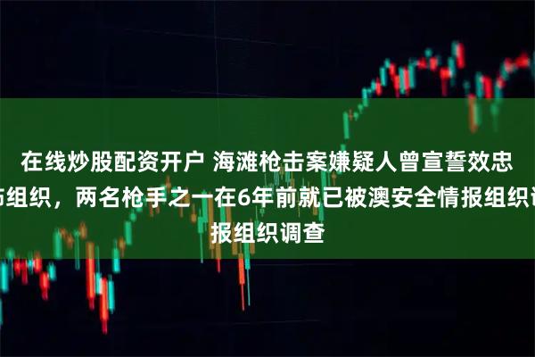 在线炒股配资开户 海滩枪击案嫌疑人曾宣誓效忠恐怖组织，两名枪手之一在6年前就已被澳安全情报组织调查