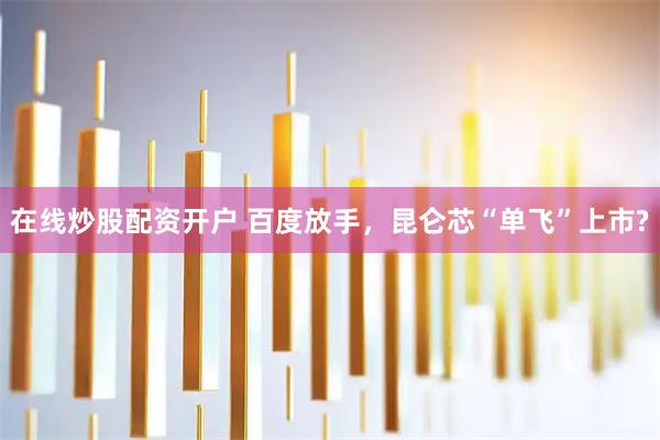 在线炒股配资开户 百度放手，昆仑芯“单飞”上市?
