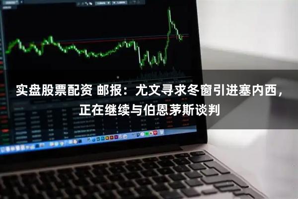 实盘股票配资 邮报：尤文寻求冬窗引进塞内西，正在继续与伯恩茅斯谈判