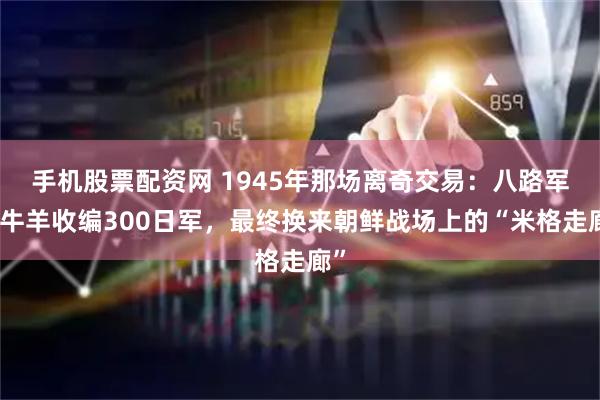 手机股票配资网 1945年那场离奇交易：八路军用牛羊收编300日军，最终换来朝鲜战场上的“米格走廊”