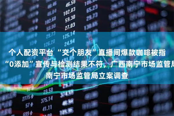 个人配资平台 “交个朋友”直播间爆款咖啡被指检出香精，“0添加”宣传与检测结果不符，广西南宁市场监管局立案调查