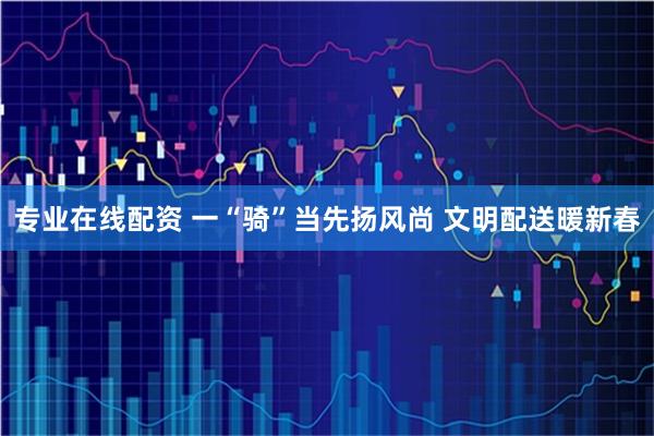 专业在线配资 一“骑”当先扬风尚 文明配送暖新春