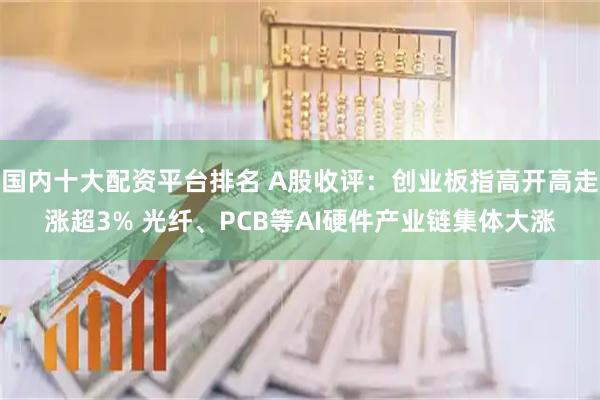 国内十大配资平台排名 A股收评：创业板指高开高走涨超3% 光纤、PCB等AI硬件产业链集体大涨