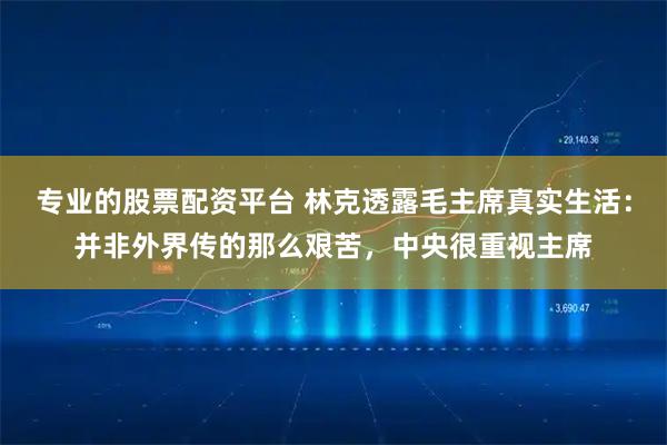 专业的股票配资平台 林克透露毛主席真实生活：并非外界传的那么艰苦，中央很重视主席